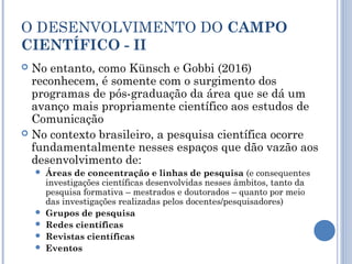 O DESENVOLVIMENTO DO CAMPO
CIENTÍFICO - II
 No entanto, como Künsch e Gobbi (2016)
reconhecem, é somente com o surgimento dos
programas de pós-graduação da área que se dá um
avanço mais propriamente científico aos estudos de
Comunicação
 No contexto brasileiro, a pesquisa científica ocorre
fundamentalmente nesses espaços que dão vazão aos
desenvolvimento de:
 Áreas de concentração e linhas de pesquisa (e consequentes
investigações científicas desenvolvidas nesses âmbitos, tanto da
pesquisa formativa – mestrados e doutorados – quanto por meio
das investigações realizadas pelos docentes/pesquisadores)
 Grupos de pesquisa
 Redes científicas
 Revistas científicas
 Eventos
 