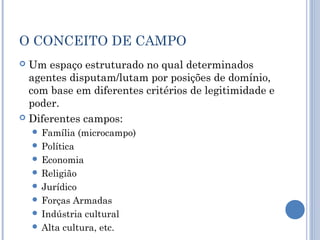 O CONCEITO DE CAMPO
 Um espaço estruturado no qual determinados
agentes disputam/lutam por posições de domínio,
com base em diferentes critérios de legitimidade e
poder.
 Diferentes campos:
 Família (microcampo)
 Política
 Economia
 Religião
 Jurídico
 Forças Armadas
 Indústria cultural
 Alta cultura, etc.
 