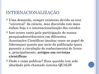 INTERNACIONALIZAÇÃO
 Uma demanda, sempre existente devido ao teor
“universal” da ciência, mas discutida com mais
ênfase hoje é a internacionalização dos estudos
 Isso ocorre tanto pela participação de nossos
pesquisadores/docentes em diferentes
Associações Científicas (muitas vezes no papel de
lideranças) quanto por meio da publicação (para
garantir a circulação do conhecimento) de livros
e, principalmente, artigos em revistas
científicas
 Onde e como publicar? Essa questão tem sido
abordada pelo chamado sistema QUALIS
 
