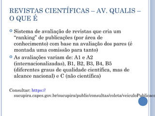 REVISTAS CIENTÍFICAS – AV. QUALIS –
O QUE É
 Sistema de avaliação de revistas que cria um
“ranking” de publicações (por área de
conhecimento) com base na avaliação dos pares (é
montada uma comissão para tanto)
 As avaliações variam de: A1 e A2
(internacionalizadas), B1, B2, B3, B4, B5
(diferentes graus de qualidade científica, mas de
alcance nacional) e C (não científica)
Consultar: https://
sucupira.capes.gov.br/sucupira/public/consultas/coleta/veiculoPublicaca
 
