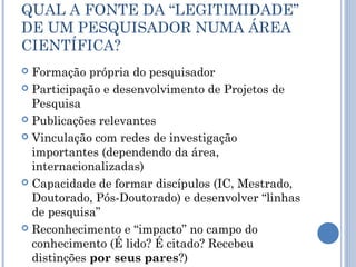 QUAL A FONTE DA “LEGITIMIDADE”
DE UM PESQUISADOR NUMA ÁREA
CIENTÍFICA?
 Formação própria do pesquisador
 Participação e desenvolvimento de Projetos de
Pesquisa
 Publicações relevantes
 Vinculação com redes de investigação
importantes (dependendo da área,
internacionalizadas)
 Capacidade de formar discípulos (IC, Mestrado,
Doutorado, Pós-Doutorado) e desenvolver “linhas
de pesquisa”
 Reconhecimento e “impacto” no campo do
conhecimento (É lido? É citado? Recebeu
distinções por seus pares?)
 