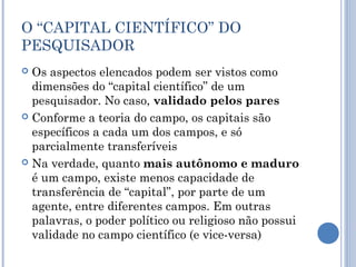 O “CAPITAL CIENTÍFICO” DO
PESQUISADOR
 Os aspectos elencados podem ser vistos como
dimensões do “capital científico” de um
pesquisador. No caso, validado pelos pares
 Conforme a teoria do campo, os capitais são
específicos a cada um dos campos, e só
parcialmente transferíveis
 Na verdade, quanto mais autônomo e maduro
é um campo, existe menos capacidade de
transferência de “capital”, por parte de um
agente, entre diferentes campos. Em outras
palavras, o poder político ou religioso não possui
validade no campo científico (e vice-versa)
 