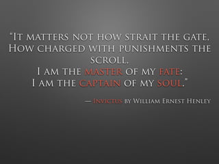 “It matters not how strait the gate,
How charged with punishments the
scroll,
I am the master of my fate:
I am the captain of my soul.”
— Invictus by William Ernest Henley
 