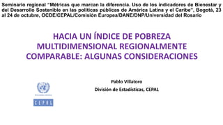 Pablo Villatoro
División de Estadísticas, CEPAL
HACIA UN ÍNDICE DE POBREZA
MULTIDIMENSIONAL REGIONALMENTE
COMPARABLE: ALGUNAS CONSIDERACIONES
UNIDAD DE ESTADÍSTICAS SOCIALES
DIVISIÓN DE ESTADÍSTICAS
Seminario regional “Métricas que marcan la diferencia. Uso de los indicadores de Bienestar y
del Desarrollo Sostenible en las políticas públicas de América Latina y el Caribe”, Bogotá, 23
al 24 de octubre, OCDE/CEPAL/Comisión Europea/DANE/DNP/Universidad del Rosario
 