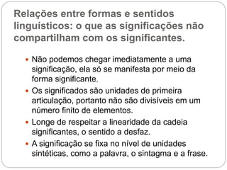 Relações entre formas e sentidos
linguísticos: o que as significações não
compartilham com os significantes.
 Não podemos chegar imediatamente a uma
significação, ela só se manifesta por meio da
forma significante.
 Os significados são unidades de primeira
articulação, portanto não são divisíveis em um
número finito de elementos.
 Longe de respeitar a linearidade da cadeia
significantes, o sentido a desfaz.
 A significação se fixa no nível de unidades
sintéticas, como a palavra, o sintagma e a frase.
 