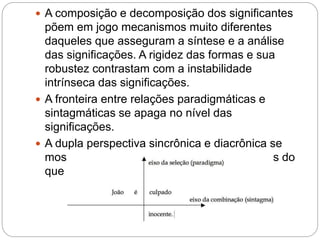  A composição e decomposição dos significantes
põem em jogo mecanismos muito diferentes
daqueles que asseguram a síntese e a análise
das significações. A rigidez das formas e sua
robustez contrastam com a instabilidade
intrínseca das significações.
 A fronteira entre relações paradigmáticas e
sintagmáticas se apaga no nível das
significações.
 A dupla perspectiva sincrônica e diacrônica se
mostra menos nítida no nível dos significados do
que no dos significantes.
 