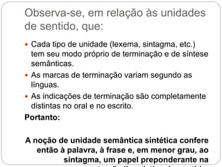 Observa-se, em relação às unidades
de sentido, que:
 Cada tipo de unidade (lexema, sintagma, etc.)
tem seu modo próprio de terminação e de síntese
semânticas.
 As marcas de terminação variam segundo as
línguas.
 As indicações de terminação são completamente
distintas no oral e no escrito.
Portanto:
A noção de unidade semântica sintética confere
então à palavra, à frase e, em menor grau, ao
sintagma, um papel preponderante na
 