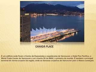 CANADÁ PLACE
É um edifício onde ficam o Centro de Exposições e espetáculos de Vancouver, o Hotel Pan Pacífico, o
World Trade Center de Vancouver e um cinema 3D da IMAX, o primeiro do mundo. É também o principal
terminal de navios-cruzeiro da região, onde os famosos cruzeiros de Vancouver para o Alasca começam.
 