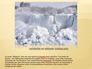 CATARATAS DO NIÁGARA (CONGELADO)
O nome "Niágara" vêm de uma palavra iroquesa que significa "trovoada de
águas". Os habitantes originais da região eram os Ongiara, uma tribo iroquesa
chamado de "Os Neutros" por assentadores franceses. Os Ongiara foram assim
nomeados por tais franceses porque esta tribo iroquesa ajudou os franceses a
mediar várias disputas entre os assentadores franceses com outras tribos
indígenas da região.
 