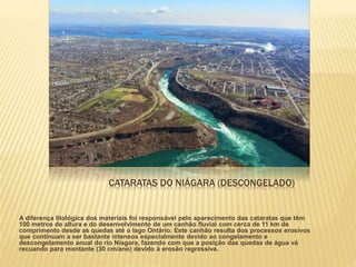 CATARATAS DO NIÁGARA (DESCONGELADO)
A diferença litológica dos materiais foi responsável pelo aparecimento das cataratas que têm
100 metros de altura e do desenvolvimento de um canhão fluvial com cerca de 11 km de
comprimento desde as quedas até o lago Ontário. Este canhão resulta dos processos erosivos
que continuam a ser bastante intensos especialmente devido ao congelamento e
descongelamento anual do rio Niagara, fazendo com que a posição das quedas de água vá
recuando para montante (30 cm/ano) devido à erosão regressiva.
 