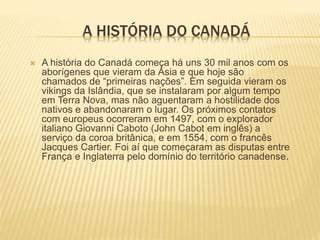 A HISTÓRIA DO CANADÁ
 A história do Canadá começa há uns 30 mil anos com os
aborígenes que vieram da Ásia e que hoje são
chamados de “primeiras nações”. Em seguida vieram os
vikings da Islândia, que se instalaram por algum tempo
em Terra Nova, mas não aguentaram a hostilidade dos
nativos e abandonaram o lugar. Os próximos contatos
com europeus ocorreram em 1497, com o explorador
italiano Giovanni Caboto (John Cabot em inglês) a
serviço da coroa britânica, e em 1554, com o francês
Jacques Cartier. Foi aí que começaram as disputas entre
França e Inglaterra pelo domínio do território canadense.
 