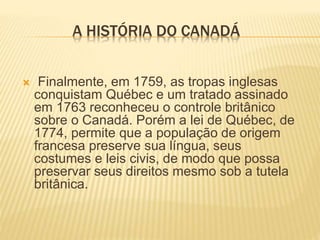 A HISTÓRIA DO CANADÁ
 Finalmente, em 1759, as tropas inglesas
conquistam Québec e um tratado assinado
em 1763 reconheceu o controle britânico
sobre o Canadá. Porém a lei de Québec, de
1774, permite que a população de origem
francesa preserve sua língua, seus
costumes e leis civis, de modo que possa
preservar seus direitos mesmo sob a tutela
britânica.
 
