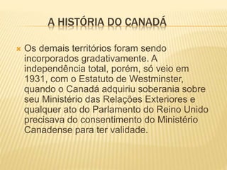 A HISTÓRIA DO CANADÁ
 Os demais territórios foram sendo
incorporados gradativamente. A
independência total, porém, só veio em
1931, com o Estatuto de Westminster,
quando o Canadá adquiriu soberania sobre
seu Ministério das Relações Exteriores e
qualquer ato do Parlamento do Reino Unido
precisava do consentimento do Ministério
Canadense para ter validade.
 