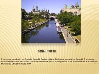 CANAL RIDEAU
É um canal localizado em Ontário, Canadá. Corta a cidade de Ottawa, a capital do Canadá. É um ponto
turístico importante da cidade, com diversas trilhas e ruas e parques em suas proximidades. É Patrimônio
Mundial da UNESCO desde 2007.
 