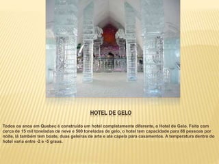 HOTEL DE GELO
Todos os anos em Quebec é construído um hotel completamente diferente, o Hotel de Gelo. Feito com
cerca de 15 mil toneladas de neve e 500 toneladas de gelo, o hotel tem capacidade para 88 pessoas por
noite, lá também tem boate, duas geleiras de arte e até capela para casamentos. A temperatura dentro do
hotel varia entre -2 e -5 graus.
 