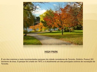 HIGH PARK
É um dos maiores e mais movimentados parques da cidade canadense de Toronto, Ontário. Possui 161
hectares de área. O parque foi criado em 1873, e é atualmente um dos principais centros de recreação de
Toronto.
 