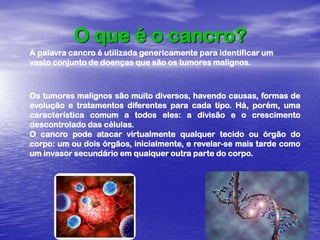 O que é o cancro?A palavra cancro é utilizada genericamente para identificar um vasto conjunto de doenças que são os tumores malignos. Os tumores malignos são muito diversos, havendo causas, formas de evolução e tratamentos diferentes para cada tipo. Há, porém, uma característica comum a todos eles: a divisão e o crescimento descontrolado das células.O cancro pode atacar virtualmente qualquer tecido ou órgão do corpo: um ou dois órgãos, inicialmente, e revelar-se mais tarde como um invasor secundário em qualquer outra parte do corpo. 