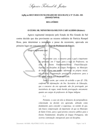 Superior Tribunal de Justiça
       AgRg no RECURSO EM MANDADO DE SEGURANÇA Nº 33.426 - RS
                           (2010/0217695-0)

                                                RELATÓRIO



                O EXMO. SR. MINISTRO HAMILTON CARVALHIDO (Relator):

                Agravo regimental interposto pelo Estado do Rio Grande do Sul
contra decisão que deu provimento ao recurso ordinário de Patrícia Rempel
Rosa, para determinar a nomeação e posse da recorrente, aprovada em
primeiro lugar em concurso para o cargo de Professor do Estado.

                Alega o agravante que:
                                        "(...)
                                       No presente caso, o concurso para o qual a impetrante
                                 foi aprovada, em 1º lugar, para a vaga de Professora, na
                                 área de Ensino Fundamental/Séries Finais/Educação
                                 Especial, na disciplina de Língua Portuguesa, no Município
                                 de Santo Cristo, nos termos informado na própria inicial,
                                 não ocorreu a contratação precária de professores para a
                                 disciplina para a qual ela foi aprovada.
                                       Tanto é assim, que consta do acórdão a quo (fl. 120),
                                 conforme as informações da Sra. Secretária de Educação,
                                 que o concurso da ora agravada não foi prorrogado por
                                 inexistência de vagas, tendo havido prorrogação unicamente
                                 quanto aos cargos de professores de língua indígena
                                        (...)
                                      Portanto, o caso em tela se distancia da jurisprudência
                                 colacionada na decisão ora agravada, utilizada como
                                 fundamento para conceder a segurança, no sentido de que,
                                 não houve comprovação da impetrante de que no Município
                                 de Santo Cristo, para o qual prestou concurso público para o
                                 Ensino Fundamental, disciplina de Língua Portuguesa, não
                                 ocorreu contratação emergencial para tal disciplina.

Documento: 14419585 - RELATÓRIO E VOTO - Site certificado                      Página 1 de 16
 