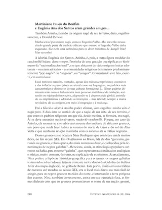 Martiniano Eliseu do Bonfim
      e Eugênia Ana dos Santos eram grandes amigos...
     Também Aninha, falando da origem nagô de seu terreiro, dizia, orgulho-
samente, a Donald Pierson:
      Minha seita é puramente nagô, como o Engenho Velho. Mas eu tenho ressus-
      citado grande parte da tradição africana que mesmo o Engenho Velho tinha
      esquecido. Eles têm uma cerimônia para os doze ministros de Xangô? Não!
      Mas eu tenho!
      A ialorixá Eugênia dos Santos, Aninha, é, pois, a outra figura modelar do
candomblé baiano desse tempo. Provinha de uma geração que tipificava o fenô-
meno da “nacionalização ritual”, em que africanos de várias origens étnicas ado-
tavam – ou eram adotados – as comunidades religiosas de terreiros predominan-
temente “jeje-nagôs” ou “angolas”, ou “congos”. Comentando este fato, escre-
vi, em outro local:
      Esses terreiros mantêm, contudo , apesar dos mútuos empréstimos ostensivos
      e das influências perceptíveis no ritual como na linguagem, os padrões mais
      característicos e distintivos de suas culturas formadoras [...] Esses padrões do-
      minantes são como a linha mestra num processo multilinear de evolução, acei-
      tando ou rejeitando inovações, adaptando-se à circunstância global; assimila-
      do os empréstimos e adotando as invenções – mas retendo sempre a marca
      reveladora de sua origem, em meio à integração e à mudança.
      Daí a falecida ialorixá Aninha poder afirmar, com orgulho: minha seita é
nagô puro. E dizia isto no sentido de que a nação de sua seita, de seu terreiro, e
que eram os padrões religiosos em que ela, desde menina, se formara, era nagô,
Aí se deve entender nação-de-santo, nação-de-candomblé. Porque, no caso de
Aninha, ela mesma era e se sabia etnicamente descendente de africanos grunces,
um povo que ainda hoje habita as savanas do norte de Gana e do sul do Alto
Volta e que nenhuma relação mantinha com os iorubás até o tráfico negreiro.
      Desses grunces já se ocupara Nina Rodrigues que conheceu ainda muitos
deles, no fim século XIX. Em Os africanos no Brasil, fala ele dos “guruxins, gu-
runcis ou gruncis, colônia preta, das mais numerosas hoje, e conhecidos pela de-
nominação de negros galinhas”. Menciona, ainda, as etimologias populares cor-
rentes na Bahia, para o nome “galinha”, que expressam racionalizações analógicas
e míticas, muito comuns, de resto, na explicação de etnônimos. Acertadamente,
Nina prefere a hipótese histórico-geográfica para o termo: os negros galinhas
teriam sido embarcados na feitoria existente na foz do rio das Galinhas (o Gallina
River dos mapas ingleses), no golfo de Benin. Este porto, muito ativo no tráfico
de escravos até meados do século XIX, era o local mais direto ou mais fácil de
atingir, para os negros grunces trazidos do norte, contornando a terra perigosa
dos axantes. Nina, também corretamente, anota em sua transcrição lata, as for-
mas dialetais com que os grunces pronunciavam o nome de sua nação: grunxi,



210                                                    ESTUDOS AVANÇADOS 18 (52), 2004
 