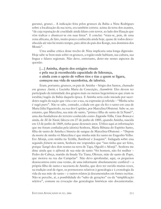 gurunci, grunci... A indicação feita pelos grunces da Bahia a Nina Rodrigues
sobre a localização da sua terra, era também correta: acima da terra dos axantes,
“de cuja reputação de crueldade ainda falam com terror, ao lado dos Hauçás que
vêm traficar e abastecer-se em suas feiras”. E conclui: “trata-se, pois, de uma
zona africana, de fato, muito pouco conhecida ainda hoje, quase de todos desco-
nhecida até não há muito tempo, para além do país dos Kongs, nos domínios dos
Mossis”.
      Uma análise crítica desse trecho de Nina implicaria uma longa digressão.
Hoje sabe-se bem mais sobre os grunces, a região onde habitam, sua cultura, sua
língua e falares regionais. Não devo, entretanto, deter-me nesses aspectos da
questão.

      [...] Aninha, depois dos estágios rituais
      e pela sua já reconhecida capacidade de liderança,
      e ainda com o apoio de velhos tios e tias a quem se ligara,
      começou sua vida de sacerdotisa, de ialorixá.
       Eram, portanto, grunces, os pais de Aninha – Sérgio dos Santos, chamado
em grunce Aniió, e Lucinha Maria da Conceição, Azambrió. Eles devem ter
participado da intimidade dos grupos mais ou menos hegemônicos que eram os
iorubás/nagôs da Bahia daquela época. E Aninha seria cedo iniciada por sacer-
dotes nagôs da nação que viria a ser a sua, na expressão já referida – “Minha seita
é nagô puro”. Não se sabe, contudo, a idade em que ela fez o santo em casa de
Maria Júlia Figueiredo, na rua dos Capitães, por Marcelina Obatossi. Sabe-se, no
entanto, que Marcelina, sua mãe-de-santo, “prima e filha-de-santo de Iá Nassô”,
uma das fundadoras do terreiro conhecido como Engenho Velho, Casa Branca e
ainda, de Ilê Iá Nassô, faleceu em 27 de junho de 1885, quando Aninha, nascida
em 13 de junho de 1869, tinha quase dezesseis anos. Utilizo aqui as informações
que me foram confiadas pela ialorixá Senhora, Maria Bibiana do Espírito Santo,
filha-de-santo de Aninha e bisneta-de-sangue de Marcelina Obatossi: – “Depois
da morte de minha vó Marcelina é que minha mãe fez santo no Engenho Velho.
Fez Afonjá, com minha tia Teófila, Bamboxê e Joaquim”. Indagada sobre essa
segunda feitura no santo, Senhora me respondeu que “isso tinha que ser feito,
porque Xangô deu dois nomes na terra de Tapa, Ogodô e Afonjá”. Senhora me
disse ainda que o ajibonã de sua mãe-de-santo “foi homem, não foi mulher –
Pedro do Cabeça, marido da finada Tia Tiana, Oloxun, mãe-de-santo de Popó,
que morava na rua das Campelas”. Não devo aprofundar, aqui, os pequenos
desencontros entre essa versão, de uma informante absolutamente confiável – a
própria filha-de-santo e sucessora de Aninha, que deve ter ouvido muitas vezes,
na tradição oral de rigor, os pormenores relativos à genealogia e à cronologia da
vida da sua mãe-de-santo – e outros relatos já documentados em fontes escritas.
Não se percebe, aí, a possibilidade do “salto de gerações” ou da “simplificação
seletiva”, comuns na evocação das genealogias históricas não documentadas.


ESTUDOS AVANÇADOS 18 (52), 2004                                                211
 