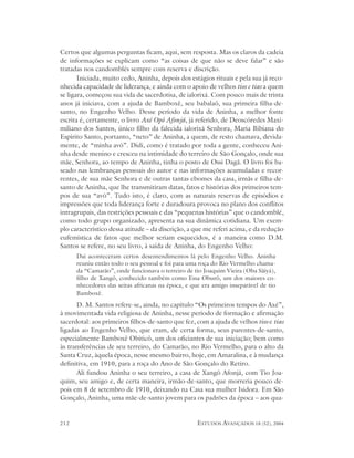 Certos que algumas perguntas ficam, aqui, sem resposta. Mas os claros da cadeia
de informações se explicam como “as coisas de que não se deve falar” e são
tratadas nos candomblés sempre com reserva e discrição.
       Iniciada, muito cedo, Aninha, depois dos estágios rituais e pela sua já reco-
nhecida capacidade de liderança, e ainda com o apoio de velhos tios e tias a quem
se ligara, começou sua vida de sacerdotisa, de ialorixá. Com pouco mais de trinta
anos já iniciava, com a ajuda de Bamboxê, seu babalaô, sua primeira filha-de-
santo, no Engenho Velho. Desse período da vida de Aninha, a melhor fonte
escrita é, certamente, o livro Axé Opô Afonjá, já referido, de Deoscóredes Maxi-
miliano dos Santos, único filho da falecida ialorixá Senhora, Maria Bibiana do
Espírito Santo, portanto, “neto” de Aninha, a quem, de resto chamava, devida-
mente, de “minha avó”. Didi, como é tratado por toda a gente, conheceu Ani-
nha desde menino e cresceu na intimidade do terreiro de São Gonçalo, onde sua
mãe, Senhora, ao tempo de Aninha, tinha o posto de Ossi Dagã. O livro foi ba-
seado nas lembranças pessoais do autor e nas informações acumuladas e recor-
rentes, de sua mãe Senhora e de outras tantas ebomes da casa, irmãs e filha-de-
santo de Aninha, que lhe transmitiram datas, fatos e histórias dos primeiros tem-
pos de sua “avó”. Tudo isto, é claro, com as naturais reservas de episódios e
impressões que toda liderança forte e duradoura provoca no plano dos conflitos
intragrupais, das restrições pessoais e das “pequenas histórias” que o candomblé,
como todo grupo organizado, apresenta na sua dinâmica cotidiana. Um exem-
plo característico dessa atitude – da discrição, a que me referi acima, e da redução
eufemística de fatos que melhor seriam esquecidos, é a maneira como D.M.
Santos se refere, no seu livro, à saída de Aninha, do Engenho Velho:
      Daí aconteceram certos desentendimentos lá pelo Engenho Velho. Aninha
      reuniu então todo o seu pessoal e foi para uma roça do Rio Vermelho chama-
      da “Camarão”, onde funcionava o terreiro de tio Joaquim Vieira (Oba Sãiyá),
      filho de Xangô, conhecido também como Essa Oburô, um dos maiores co-
      nhecedores das seitas africanas na época, e que era amigo inseparável de tio
      Bamboxê.
      D. M. Santos refere-se, ainda, no capítulo “Os primeiros tempos do Axé”,
à movimentada vida religiosa de Aninha, nesse período de formação e afirmação
sacerdotal: aos primeiros filhos-de-santo que fez, com a ajuda de velhos tios e tias
ligadas ao Engenho Velho, que eram, de certa forma, seus parentes-de-santo,
especialmente Bamboxê Obiticô, um dos oficiantes de sua iniciação; bem como
às transferências de seu terreiro, do Camarão, no Rio Vermelho, para o alto da
Santa Cruz, àquela época, nesse mesmo bairro, hoje, em Amaralina, e à mudança
definitiva, em 1910, para a roça do Ano de São Gonçalo do Retiro.
      Ali fundou Aninha o seu terreiro, a casa de Xangô Afonjá, com Tio Joa-
quim, seu amigo e, de certa maneira, irmão-de-santo, que morreria pouco de-
pois em 8 de setembro de 1910, deixando na Casa sua mulher Isidora. Em São
Gonçalo, Aninha, uma mãe-de-santo jovem para os padrões da época – aos qua-


212                                                 ESTUDOS AVANÇADOS 18 (52), 2004
 
