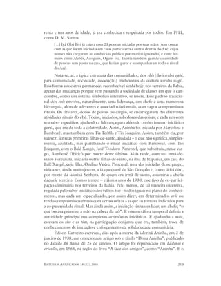 renta e um anos de idade, já era conhecida e respeitada por todos. Em 1911,
conta D. M. Santos
      [...] Iyá Obá Biyi já estava com 23 pessoas iniciadas por suas mãos (sem contar
      com as que foram iniciadas em casas particulares e outras dentro do Axé, cujos
      nomes não chegaram ao conhecido público por motivo ignorado) e vinte ho-
      mens entre Alabês, Axoguns, Ogans etc. Existia também grande quantidade
      de pessoas sem posto na casa, que faziam parte e acompanhavam todo o ritual
      do Axé.
       Nota-se, aí, a típica estrutura das comunidades, dos ebés (do iorubá egbé,
para comunidade, sociedade, associação) tradicionais da cultura iorubá nagô.
Essa forma associativa permanece, reconhecível ainda hoje, nos terreiros da Bahia,
apesar das mudanças porque vem passando a sociedade de classes em que o can-
domblé, como um sistema simbólico interativo, se insere. Esse padrão tradicio-
nal dos ebés envolve, naturalmente, uma liderança, um chefe e uma numerosa
hierarquia, além de aderentes e associados informais, com vagos compromissos
rituais. Os titulares, donos de postos ou cargos, se encarregavam das diferentes
atividades rituais do ebé. Todos, iniciados, sabedores das coisas, e cada um com
seu saber específico, ajudando a liderança para além do conhecimento iniciático
geral, que era de toda a coletividade. Assim, Aninha foi iniciada por Marcelina e
Bamboxê, mas também com Tia Teófila e Tio Joaquim. Assim, também ela, por
sua vez, fez suas primeiras filhas-de-santo, ajudada – o que não significa, simples-
mente, acolitada, mas partilhando o ritual iniciático com Bamboxê, com Tio
Joaquim, com o Balé Xangô, José Teodoro Pimentel, que substituiu, nesse car-
go, Bamboxê Obiticô por morte deste último. Mais tarde, com sua irmã-de-
santo Fortunata, iniciaria outras filhas-de-santo, na ilha de Itaparica, em casa do
Balé Xangô, cuja filha, Ondina Valéria Pimentel, uma das iniciadas desse grupo,
viria a ser, ainda muito jovem, a iá-quequerê de São Gonçalo e, como já foi dito,
por morte da ialorixá Senhora, de quem era irmã-de-santo, assumiria a chefia
daquele terreiro. Com o tempo – e já nos anos de 1930, esse tipo de co-partici-
pação diminuiria nos terreiros da Bahia. Pelo menos, de tal maneira ostensiva,
regulada pelo saber iniciático dos velhos tios – todos iguais no plano do conheci-
mento, mas cada um especializado, por assim dizer, em determinados orôs ou
tendo compromissos rituais com certos orixás – o que os tornava indicados para
a co-paternidade ritual. Mas ainda assim, a iniciação tinha um líder, um chefe; “o
que botava primeiro a mão na cabeça da iaô”. E essa metáfora temporal definia a
autoridade principal nas complexas cerimônias iniciáticas. E ajudando a mãe,
estavam os tios e as tias, na participação conjunta que era, também, troca de
conhecimentos de iniciação e enforçamento da solidariedade comunitária.
       Édison Carneiro escreveu, dias após a morte da ialorixá Aninha, em 3 de
janeiro de 1938, um emocionado artigo sob o título “Dona Aninha”, publicado
no Estado da Bahia de 25 de janeiro. O artigo foi republicado em Ladinos e
crioulos, em 1964, na seção do livro “A face dos amigos”, como‘“Aninha”. E o


ESTUDOS AVANÇADOS 18 (52), 2004                                                     213
 
