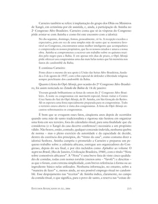Carneiro também se refere à implantação do grupo dos Obás ou Ministros
de Xangô, em cerimônia por ele assistida, e, ainda, à participação de Aninha no
2o Congresso Afro-Brasileiro. Carneiro conta que só às vésperas do Congresso
pôde avistar-se com Aninha e como foi este encontro com a ialorixá:
      No dia seguinte, domingo, fomos, pessoalmente, vê-la. A recepção excedeu a
      expectativa, pois em vez de uma simples mãe-de-santo que se mostrava favo-
      rável ao Congresso, encontramos umas mulher inteligente que acompanhava
      e compreendia os nossos propósitos, que lia os nossos estudos e amava a nossa
      obra. Aninha se comprometeu a escrever um trabalho sobre os quitutes trazi-
      dos pelo negro para a Bahia. E em apenas três dias de prazo, o Opô Afonjá
      pôde oferecer aos congressistas uma das mais belas noites que há memória nos
      fastos do candomblé da Bahia.
      E continua Carneiro:
      Posso dizer o mesmo do seu apoio à União das Seitas Afro-Brasileiras, funda-
      da a 3 de agosto de 1937, com o fim especial de defender a liberdade religiosa
      sempre periclitante dos candomblé da Bahia.
      Quanto à festa do Opô Afonjá, por ocasião do 2º Congresso Afro-Brasilei-
ro, foi assim noticiada no Estado da Bahia de 14 de janeiro:
      Tiveram grande brilhantismo as festas de ontem do 2º Congresso Afro-Brasi-
      leiro. À noite os congressistas em marinetti especial, foram visitar o Centro
      Cruz Santa do Axé do Opô Afonjá, de D. Aninha, em São Gonçalo do Retiro.
      Ali os esperava uma festa especialmente preparada para os congressistas. Todo
      o terreiro estava aberto à visita dos congressistas. A festa do Opô Afonjá en-
      cantou sobremaneira os congressistas.
       É bom que se evoquem esses fatos, cinqüenta anos depois de ocorridos
quando uma mãe-de-santo tradicionalista e rigorosa não hesitou em organizar
uma festa em seu terreiro, fora do calendário ritual, para uma finalidade que ela
considerou (e o Xangô da casa decerto confirmou!) necessária a um propósito
válido. Não houve, então, contudo, qualquer concessão indevida, nenhuma quebra
de norma – mas o pleno exercício da autoridade e da capacidade de decidir,
dentro da coerência dos princípios, do “ritmo da casa”, como costuma dizer a
ialorixá Senhora. Aninha cumpriu o prometido a Carneiro e preparou um pe-
queno trabalho sobre a culinária africana, entregue aos organizadores do Con-
gresso, depois do seu final, e por eles incluídos como Apêndice ao volume O
negro no Brasil, (Rio de Janeiro, Civilização Brasileira, 1940), com o título “Nota
sobre comestíveis africanos”. A “Nota” é uma breve lista de vinte cinco qualida-
des de comidas, todas com nomes iorubás (menos uma – “farofa”) e descritas –
as que o foram, com extrema simplicidade, com breves referências à forma ou ao
ingrediente básico nelas utilizados. Nenhuma informação, no entanto, sobre a
“maneira de fazer” e, menos ainda, ao seu possível emprego ritual no candom-
blé. Esse despojamento nas “receitas” de Aninha indica, claramente, no campo
da comida ritual, o que significa, para o povo-de-santo, a reserva nas “coisas-de-


ESTUDOS AVANÇADOS 18 (52), 2004                                                    215
 