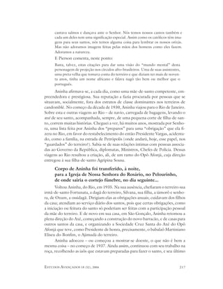 cantava salmos e dançava ante o Senhor. Nós temos nossos cantos também e
      cada um deles tem uma significação especial. Assim como os católicos têm ima-
      gens para seus santos, nós temos alguma coisa para lembrar os nossos orixás.
      Mas não adoramos imagens feitas pelas mãos dos homens como eles fazem.
      Adoramos a natureza.
      E Pierson comenta, neste ponto:
      Basta, talvez, estas citações para dar uma visão do “mundo mental” desta
      personagem de projeção nos círculos afro-brasileiros. Uma de suas assistentes,
      uma preta velha que tomava conta do terreiro e que diziam ter mais de noven-
      ta anos, tinha um nome africano e falava nagô tão bem ou melhor que o
      português.
      Aninha afirmava-se, a cada dia, como uma mãe-de-santo competente, em-
preendedora e prestigiosa. Sua reputação a fazia procurada por pessoas que se
situavam, socialmente, fora dos estratos de classe dominantes nos terreiros de
candomblé. No começo da década de 1930, Aninha viajou para o Rio de Janeiro.
Sobre esta e outras viagens ao Rio – de navio, carregada de bagagens, levando o
axé de seu santo, acompanhada, sempre, de uma pequena corte de filha-de-san-
to, correm muitas histórias. Cheguei a ver, há muitos anos, mostrada por Senho-
ra, uma lista feita por Aninha dos “preparos” para uma “obrigação” que ela fi-
zera no Rio, em favor do restabelecimento do então Presidente Vargas, acidenta-
do, como a família, na estrada de Petrópolis (onde andará, hoje, esse papel, nos
“guardados” do terreiro?). Sabia-se de suas relações íntimas com pessoas associa-
das ao Governo da República, diplomatas, Ministros, Chefes de Polícia. Dessas
viagens ao Rio resultou a criação, ali, de um ramo do Opô Afonjá, cuja direção
entregou à sua filha-de-santo Agripina Sousa.

      Corpo de Aninha foi transferido, à noite,
      para a Igreja de Nossa Senhora do Rosário, no Pelourinho,
      de onde sairia o cortejo fúnebre, no dia seguinte...
       Voltou Aninha, do Rio, em 1935. Na sua ausência, chefiaram o terreiro sua
irmã-de-santo Fortunata, a dagã do terreiro, Silvana, sua filha, a iámorô e senho-
ra, de Oxum, a ossidagã. Dirigiam elas as obrigações anuais; cuidavam dos filhos
da casa; atendiam ao serviço diário dos santos, pois que certas obrigações, como
a iniciação ou feitura do santo só poderiam ser feitas com a participação pessoal
da mãe do terreiro. E de novo em sua casa, em São Gonçalo, Aninha retomou a
plena direção do Axé, começando a construção do novo barracão, e de casas para
outros santos da casa, e organizando a Sociedade Cruz Santa do Axé do Opô
Afonjá que teve, como Presidente de honra, precisamente, o babalaô Martiniano
Eliseu do Bonfim, o Ajimudá do terreiro.
       Aninha adoeceu – ou começou a mostrar-se doente, o que não é bem a
mesma coisa – no começo de 1937. Ainda assim, continuou com seu trabalho na
roça, recolhendo as iaôs que estavam preparadas para fazer o santo, e seu último


ESTUDOS AVANÇADOS 18 (52), 2004                                                    217
 