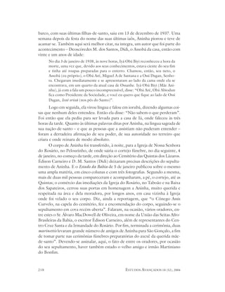barco, com suas últimas filhas-de-santo, saiu em 13 de dezembro de 1937. Uma
semana depois da festa do nome das suas últimas iaôs, Aninha piorou e teve de
acamar-se. Também aqui será melhor citar, na íntegra, um autor que foi parte do
acontecimento – Deoscóredes M. dos Santos, Didi, o Assobá da casa, então com
vinte e um anos de idade:
      No dia 3 de janeiro de 1938, às nove horas, Iyá Obá Biyi reconheceu a hora da
      morte, uma vez que, devido aos seus conhecimentos, estava ciente do seu fim
      e tinha até roupas preparadas para o enterro. Chamou, então, seu neto, o
      Assobá (eu próprio), o Obá Aré, Miguel A de Santana e a Ossi Dagan, Senho-
      ra. Chegaram imediatamente e se apresentaram ao lado da cama onde ela se
      encontrava, em um quarto da atual casa de Ossanhe. Iyá Obá Biyi (Mãe Ani-
      nha), já com a fala um pouco incompreensível, disse: “Obá Aré, Obá Abiodun
      fica como Presidente da Sociedade, e você eu quero que fique ao lado de Ossi
      Dagan, Iessé orixá (nos pés do Santo)”.
       Logo em seguida, ela virou língua e falou em iorubá, dizendo algumas coi-
sas que nenhum deles entendeu. Então ela disse: “Não sabem o que perderam”.
Foi então que ela pediu para ser levada para a casa de Iá, onde faleceu às três
horas da tarde. Quanto às últimas palavras ditas por Aninha, na língua sagrada de
sua nação-de-santo – e que as pessoas que a assistiam não puderam entender –
foram a derradeira afirmação de seu poder, de sua autoridade no terreiro que
criara e onde reinara de modo absoluto.
       O corpo de Aninha foi transferido, à noite, para a Igreja de Nossa Senhora
do Rosário, no Pelourinho, de onde sairia o cortejo fúnebre, no dia seguinte, 4
de janeiro, no começo da tarde, em direção ao Cemitério das Quintas dos Lázaros.
Édison Carneiro e D. M. Santos (Didi) deixaram precisas descrições do sepulta-
mento de Aninha. E o Estado da Bahia de 5 de janeiro publicou sobre o mesmo
uma ampla matéria, em cinco colunas e com três fotografias. Segundo a mesma,
mais de duas mil pessoas compareceram e acompanharam, a pé, o cortejo, até as
Quintas; o comércio das imediações da Igreja do Rosário, no Taboão e na Baixa
dos Sapateiros, cerrou suas portas em homenagem a Aninha, muito querida e
respeitada na área e dela moradora, por longos anos, em casa vizinha à Igreja
onde foi velado o seu corpo. Diz, ainda a reportagem, que “o Cônego Assis
Curvelo, na capela do cemitério, fez a encomendação do corpo, seguindo-se o
sepultamento em cova recém-aberta”. Falaram, na ocasião, vários oradores, en-
tre estes o Sr. Álvaro MacDowell de Oliveira, em nome da União das Seitas Afro-
Brasileiras da Bahia, o escritor Édison Carneiro, além de representantes do Cen-
tro Cruz Santa e da Irmandade do Rosário. Por fim, terminada a cerimônia, duas
marinettis levaram grande número de amigos de Aninha para São Gonçalo, a fim
de tomar parte nas cerimônias fúnebres preparatórias do axexê da querida mãe-
de-santo”. Devendo-se assinalar, aqui, o fato de entre os oradores, por ocasião
do seu sepultamento, haver também estado o velho amigo e irmão Martiniano
do Bonfim.



218                                                 ESTUDOS AVANÇADOS 18 (52), 2004
 