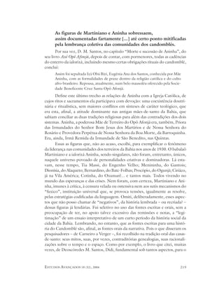 As figuras de Martiniano e Aninha sobressaem,
      assim documentadas fartamente [...] até certo ponto mitificadas
      pela lembrança coletiva das comunidades dos candomblés.
       Por sua vez, D. M. Santos, no capítulo “Morte e sucessão de Aninha”, do
seu livro Axé Opô Afonjá, depois de contar, com pormenores, todas as cadências
do enterro da ialorixá, incluindo mesmo certas obrigações rituais do candomblé,
conclui:
      Assim foi sepultada Iyá Obá Biyi, Eugênia Ana dos Santos, conhecida por Mãe
      Aninha, com as formalidades de praxe dentro da religião católica e do culto
      afro-brasileiro. Repousa, atualmente, num belo mausoléu oferecido pela Socie-
      dade Beneficente Cruz Santa Opô Afonjá.
      Define este último trecho as relações de Aninha com a Igreja Católica, de
cujos ritos e sacramentos ela participava com devoção: uma coexistência doutri-
nária e ritualística, sem maiores conflitos em sínteses de caráter teológico, que
era esta, afinal, a atitude dominante nas antigas mães-de-santo da Bahia, que
sabiam conciliar as duas tradições religiosas para além das contradições dos dois
sistemas. Aninha, a poderosa Mãe de Terreiro do Opô Afonjá era, também, Priora
das Irmandades do Senhor Bom Jesus dos Martírios e de Nossa Senhora do
Rosário e Provedora Perpétua de Nossa Senhora da Boa Morte, da Barroquinha.
Era, ainda, Irmã Remida da Irmandade de São Benedito, nas Quintas.
      Essas as figuras que, não ao acaso, escolhi, para exemplificar o fenômeno
da liderança nas comunidades dos terreiros da Bahia nos anos de 1930. O babalaô
Martiniano e a ialorixá Aninha, sendo singulares, não foram, entretanto, únicos,
naquele universo povoado de personalidades criativas e dominadoras. Lá esta-
vam, nesse tempo, Tia Massi, do Engenho Velho; Menininha, do Gantois;
Dionísia, do Alaqueto; Bernardino, do Bate-Folhas; Procópio, do Ogunjá; Ciriáco,
já na Vila América; Cotinha, do Oxumarê... e tantos mais. Todos vivendo no
mundo das esperanças e das crises. Nem foram, com certeza, Martiniano e Ani-
nha, imunes à crítica, à censura velada ou ostensiva nem aos sutis mecanismos do
“fuxico”, instituição universal que, se provoca tensões, igualmente as resolve,
pelas estratégias codificadas da linguagem. Omiti, deliberadamente, esses aspec-
tos que não posso chamar de “negativos”, da história lembrada – ou recriada? –
dessas figuras já lendárias. Fui seletivo no uso das fontes escritas e orais, sem a
preocupação de ter, no apoio talvez excessivo das remissões e notas, a “legi-
timação” de um ensaio interpretativo de um curto período da história social da
cidade da Bahia. Lembrando, no entanto, que as fontes escritas para uma histó-
ria do Candomblé são, afinal, as fontes orais da narrativa. Pois o que disseram os
pesquisadores – de Carneiro a Verger –, foi recolhido na tradição oral das casas-
de-santo: seus mitos, suas, por vezes, contraditórias genealogias, suas racionali-
zações sobre o tempo e o espaço. Como por exemplo, o livro que citei, muitas
vezes, de Deoscóredes M. Santos, Didi, fundamental sob tantos aspectos, para o



ESTUDOS AVANÇADOS 18 (52), 2004                                                   219
 