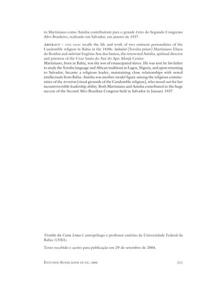 to Martiniano como Aninha contribuíram para o grande êxito do Segundo Congresso
Afro-Brasileiro, realizado em Salvador, em janeiro de 1937.

ABSTRACT –   THIS ESSAY     recalls the life and work of two eminent personalities of the
Candomble religion in Bahia in the 1830s: babalaô [Yoruba priest] Martiniano Eliseu
do Bonfim and ialorixá Eugênia Ana dos Santos, the renowned Aninha, spiritual director
and priestess of the Cruz Santa do Axé do Apo Afonjá Center.
Martiniano, born in Bahia, was the son of emancipated slaves. He was sent by his father
to study the Yoruba language and African traditions in Lagos, Nigeria, and upon returning
to Salvador, became a religious leader, maintaining close relationships with noted
intellectuals from Bahia. Aninha was another model figure among the religious commu-
nities of the terreiros [ritual grounds of the Candomble religion], who stood out for her
incontrovertible leadership ability. Both Martiniano and Aninha contributed to the huge
success of the Second Afro-Brazilian Congress held in Salvador in January 1937.




Vivaldo da Costa Lima é antropólogo e professor emérito da Universidade Federal da
Bahia (UFBA).

Texto recebido e aceito para publicação em 29 de setembro de 2004.


ESTUDOS AVANÇADOS 18 (52), 2004                                                      221
 