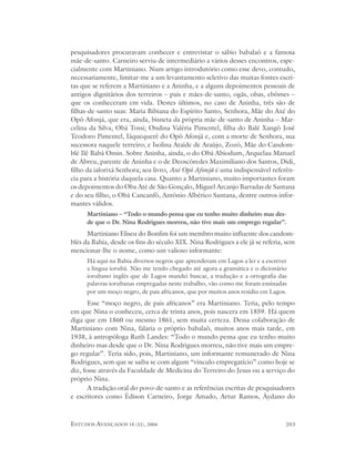 pesquisadores procuravam conhecer e entrevistar o sábio babalaô e a famosa
mãe-de-santo. Carneiro serviu de intermediário a vários desses encontros, espe-
cialmente com Martiniano. Num artigo introdutório como esse devo, contudo,
necessariamente, limitar-me a um levantamento seletivo das muitas fontes escri-
tas que se referem a Martiniano e a Aninha, e a alguns depoimentos pessoais de
antigos dignitários dos terreiros – pais e mães-de-santo, ogãs, obas, ebômes –
que os conheceram em vida. Destes últimos, no caso de Aninha, três são de
filhas-de-santo suas: Maria Bibiana do Espírito Santo, Senhora, Mãe do Axé do
Opô Afonjá, que era, ainda, bisneta da própria mãe-de-santo de Aninha – Mar-
celina da Silva, Obá Tossi; Ondina Valéria Pimentel, filha do Balé Xangô José
Teodoro Pimentel, Iáquequerê do Opô Afonjá e, com a morte de Senhora, sua
sucessora naquele terreiro; e Isolina Ataíde de Araújo, Zozó, Mãe do Candom-
blé Ilê Babá Omin. Sobre Aninha, ainda, o do Obá Abiodum, Arquelau Manuel
de Abreu, parente de Aninha e o de Deoscóredes Maximiliano dos Santos, Didi,
filho da ialorixá Senhora; seu livro, Axé Opô Afonjá é uma indispensável referên-
cia para a história daquela casa. Quanto a Martiniano, muito importantes foram
os depoimentos do Oba Até de São Gonçalo, Miguel Arcanjo Barradas de Santana
e do seu filho, o Obá Cancanfô, Antônio Albérico Santana, dentre outros infor-
mantes válidos.
      Martiniano – “Todo o mundo pensa que eu tenho muito dinheiro mas des-
      de que o Dr. Nina Rodrigues morreu, não tive mais um emprego regular”.
      Martiniano Eliseu do Bonfim foi um membro muito influente dos candom-
blés da Bahia, desde os fins do século XIX. Nina Rodrigues a ele já se referia, sem
mencionar-lhe o nome, como um valioso informante:
      Há aqui na Bahia diversos negros que aprenderam em Lagos a ler e a escrever
      a língua iorubá. Não me tendo chegado até agora a gramática e o dicionário
      iorubano inglês que de Lagos mandei buscar, a tradução e a ortografia das
      palavras iorubanas empregadas neste trabalho, vão como me foram ensinadas
      por um moço negro, de pais africanos, que por muitos anos residiu em Lagos.
       Esse “moço negro, de pais africanos” era Martiniano. Teria, pelo tempo
em que Nina o conheceu, cerca de trinta anos, pois nascera em 1859. Há quem
diga que em 1860 ou mesmo 1861, sem muita certeza. Dessa colaboração de
Martiniano com Nina, falaria o próprio babalaô, muitos anos mais tarde, em
1938, à antropóloga Ruth Landes: “Todo o mundo pensa que eu tenho muito
dinheiro mas desde que o Dr. Nina Rodrigues morreu, não tive mais um empre-
go regular”. Teria sido, pois, Martiniano, um informante remunerado de Nina
Rodrigues, sem que se saiba se com algum “vínculo empregatício” como hoje se
diz, fosse através da Faculdade de Medicina do Terreiro do Jesus ou a serviço do
próprio Nina.
       A tradição oral do povo-de-santo e as referências escritas de pesquisadores
e escritores como Édison Carneiro, Jorge Amado, Artur Ramos, Áydano do



ESTUDOS AVANÇADOS 18 (52), 2004                                                 203
 