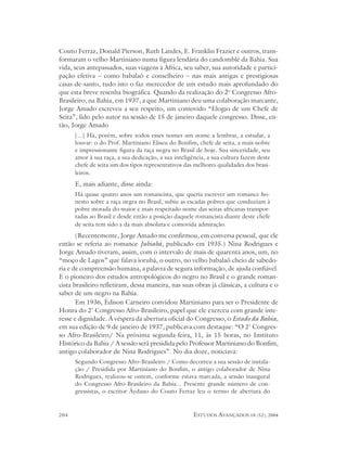 Couto Ferraz, Donald Pierson, Ruth Landes, E. Franklin Frazier e outros, trans-
formaram o velho Martiniano numa figura lendária do candomblé da Bahia. Sua
vida, seus antepassados, suas viagens à África, seu saber, sua autoridade e partici-
pação efetiva – como babalaô e conselheiro – nas mais antigas e prestigiosas
casas-de-santo, tudo isto o faz merecedor de um estudo mais aprofundado do
que esta breve resenha biográfica. Quando da realização do 2o Congresso Afro-
Brasileiro, na Bahia, em 1937, a que Martiniano deu uma colaboração marcante,
Jorge Amado escreveu a seu respeito, um comovido “Elogio de um Chefe de
Seita”, lido pelo autor na sessão de 15 de janeiro daquele congresso. Disse, en-
tão, Jorge Amado
      [...] Há, porém, sobre todos esses nomes um nome a lembrar, a estudar, a
      louvar: o do Prof. Martiniano Eliseu do Bonfim, chefe de seita, a mais nobre
      e impressionante figura da raça negra no Brasil de hoje. Sua sinceridade, seu
      amor à sua raça, a sua dedicação, a sua inteligência, a sua cultura fazem deste
      chefe de seita um dos tipos representativos das melhores qualidades dos brasi-
      leiros.
      E, mais adiante, disse ainda:
      Há quase quatro anos um romancista, que queria escrever um romance ho-
      nesto sobre a raça negra no Brasil, subiu as escadas pobres que conduziam à
      pobre morada do maior e mais respeitado nome das seitas africanas transpor-
      tadas ao Brasil e desde então a posição daquele romancista diante deste chefe
      de seita tem sido a da mais absoluta e comovida admiração.
       (Recentemente, Jorge Amado me confirmou, em conversa pessoal, que ele
então se referia ao romance Jubiabá, publicado em 1935.) Nina Rodrigues e
Jorge Amado tiveram, assim, com o intervalo de mais de quarenta anos, um, no
“moço de Lagos” que falava iorubá, o outro, no velho babalaô cheio de sabedo-
ria e de compreensão humana, a palavra de segura informação, de ajuda confiável.
E o pioneiro dos estudos antropológicos do negro no Brasil e o grande roman-
cista brasileiro refletiram, dessa maneira, nas suas obras já clássicas, a cultura e o
saber de um negro na Bahia.
       Em 1936, Édison Carneiro convidou Martiniano para ser o Presidente de
Honra do 2º Congresso Afro-Brasileiro, papel que ele exerceu com grande inte-
resse e dignidade. À véspera da abertura oficial do Congresso, o Estado da Bahia,
em sua edição de 9 de janeiro de 1937, publicava com destaque: “O 2º Congres-
so Afro-Brasileiro/ Na próxima segunda-feira, 11, às 15 horas, no Instituto
Histórico da Bahia / A sessão será presidida pelo Professor Martiniano do Bonfim,
antigo colaborador de Nina Rodrigues”. No dia doze, noticiava:
      Segundo Congresso Afro-Brasileiro / Como decorreu a sua sessão de instala-
      ção / Presidida por Martiniano do Bonfim, o antigo colaborador de Nina
      Rodrigues, realizou-se ontem, conforme estava marcada, a sessão inaugural
      do Congresso Afro-Brasileiro da Bahia... Presente grande número de con-
      gressistas, o escritor Áydano do Couto Ferraz leu o termo de abertura do


204                                                  ESTUDOS AVANÇADOS 18 (52), 2004
 