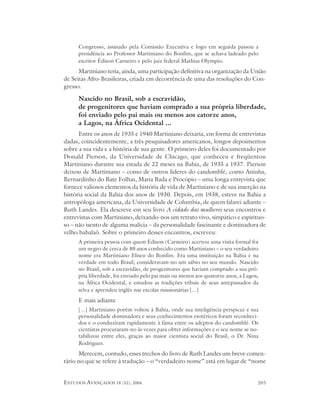 Congresso, assinado pela Comissão Executiva e logo em seguida passou a
      presidência ao Professor Martiniano do Bonfim, que se achava ladeado pelo
      escritor Édison Carneiro e pelo juiz federal Mathias Olympio.
      Martiniano teria, ainda, uma participação definitiva na organização da União
de Seitas Afro-Brasileiras, criada em decorrência de uma das resoluções do Con-
gresso.

      Nascido no Brasil, sob a escravidão,
      de progenitores que haviam comprado a sua própria liberdade,
      foi enviado pelo pai mais ou menos aos catorze anos,
      a Lagos, na África Ocidental ...
      Entre os anos de 1935 e 1940 Martiniano deixaria, em forma de entrevistas
dadas, coincidentemente, a três pesquisadores americanos, longos depoimentos
sobre a sua vida e a história de sua gente. O primeiro deles foi documentado por
Donald Pierson, da Universidade de Chicago, que conheceu e freqüentou
Martiniano durante sua estada de 22 meses na Bahia, de 1935 a 1937. Pierson
deixou de Martiniano – como de outros líderes do candomblé, como Aninha,
Bernardinho do Bate Folhas, Maria Bada e Procópio – uma longa entrevista que
fornece valiosos elementos da história de vida de Martiniano e de sua inserção na
história social da Bahia dos anos de 1930. Depois, em 1938, esteve na Bahia a
antropóloga americana, da Universidade de Columbia, de quem falarei adiante –
Ruth Landes. Ela descreve em seu livro A cidade das mulheres seus encontros e
entrevistas com Martiniano, deixando-nos um retrato vivo, simpático e espirituo-
so – não isento de alguma malícia – da personalidade fascinante e dominadora de
velho babalaô. Sobre o primeiro desses encontros, escreveu:
      A primeira pessoa com quem Édison (Carneiro) acertou uma visita formal foi
      um negro de cerca de 80 anos conhecido como Martiniano – o seu verdadeiro
      nome era Martiniano Eliseu do Bonfim. Era uma instituição na Bahia e na
      verdade em todo Brasil; consideravam-no um sábio no seu mundo. Nascido
      no Brasil, sob a escravidão, de progenitores que haviam comprado a sua pró-
      pria liberdade, foi enviado pelo pai mais ou menos aos quatorze anos, a Lagos,
      na África Ocidental, e estudou as tradições tribais de seus antepassados da
      selva e aprendeu inglês nas escolas missionárias [...]
      E mais adiante
      [...] Martiniano porém voltou à Bahia, onde sua inteligência perspicaz e sua
      personalidade dominadora e seus conhecimentos esotéricos foram reconheci-
      dos e o conduziram rapidamente à fama entre os adeptos do candomblé. Os
      cientistas procuraram-no às vezes para obter informações e o seu nome se no-
      tabilizou entre eles, graças ao maior cientista social do Brasil, o Dr. Nina
      Rodrigues.
      Merecem, contudo, esses trechos do livro de Ruth Landes um breve comen-
tário no que se refere à tradução – o “verdadeiro nome” está em lugar de “nome


ESTUDOS AVANÇADOS 18 (52), 2004                                                    205
 
