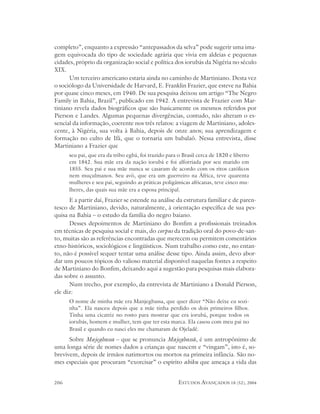 completo”, enquanto a expressão “antepassados da selva” pode sugerir uma ima-
gem equivocada do tipo de sociedade agrária que vivia em aldeias e pequenas
cidades, próprio da organização social e política dos iorubás da Nigéria no século
XIX.
      Um terceiro americano estaria ainda no caminho de Martiniano. Desta vez
o sociólogo da Universidade de Harvard, E. Franklin Frazier, que esteve na Bahia
por quase cinco meses, em 1940. De sua pesquisa deixou um artigo “The Negro
Family in Bahia, Brazil”, publicado em 1942. A entrevista de Frazier com Mar-
tiniano revela dados biográficos que são basicamente os mesmos referidos por
Pierson e Landes. Algumas pequenas divergências, contudo, não alteram o es-
sencial da informação, coerente nos três relatos: a viagem de Martiniano, adoles-
cente, à Nigéria, sua volta à Bahia, depois de onze anos; sua aprendizagem e
formação no culto de Ifá, que o tornaria um babalaô. Nessa entrevista, disse
Martiniano a Frazier que
      seu pai, que era da tribo egbá, foi trazido para o Brasil cerca de 1820 e liberto
      em 1842. Sua mãe era da nação iorubá e foi alforriada por seu marido em
      1855. Seu pai e sua mãe nunca se casaram de acordo com os ritos católicos
      nem muçulmanos. Seu avô, que era um guerreiro na África, teve quarenta
      mulheres e seu pai, seguindo as práticas poligâmicas africanas, teve cinco mu-
      lheres, das quais sua mãe era a esposa principal.
      E a partir daí, Frazier se estende na análise da estrutura familiar e de paren-
tesco de Martiniano, devido, naturalmente, à orientação específica de sua pes-
quisa na Bahia – o estudo da família do negro baiano.
      Desses depoimentos de Martiniano do Bonfim a profissionais treinados
em técnicas de pesquisa social e mais, do corpus da tradição oral do povo-de-san-
to, muitas são as referências encontradas que merecem ou permitem comentários
etno-históricos, sociológicos e lingüísticos. Num trabalho como este, no entan-
to, não é possível sequer tentar uma análise desse tipo. Ainda assim, devo abor-
dar uns poucos tópicos do valioso material disponível naquelas fontes a respeito
de Martiniano do Bonfim, deixando aqui a sugestão para pesquisas mais elabora-
das sobre o assunto.
      Num trecho, por exemplo, da entrevista de Martiniano a Donald Pierson,
ele diz:
      O nome de minha mãe era Manjegbassa, que quer dizer “Não deixe eu sozi-
      nha”. Ela nasceu depois que a mãe tinha perdido os dois primeiros filhos.
      Tinha uma cicatriz no rosto para mostrar que era iorubá, porque todos os
      iorubás, homem e mulher, tem que ter esta marca. Ela casou com meu pai no
      Brasil e quando eu nasci eles me chamaram de Ojeladê.
      Sobre Majegbassa – que se pronuncia Majegbassã, é um antropônimo de
uma longa série de nomes dados a crianças que nascem e “vingam”, isto é, so-
brevivem, depois de irmãos natimortos ou mortos na primeira infância. São no-
mes especiais que procuram “exorcisar” o espírito abiku que ameaça a vida das


206                                                    ESTUDOS AVANÇADOS 18 (52), 2004
 