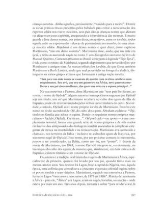 crianças iorubás. Abiku significa, precisamente, “nascido para a morte”. Dentre
as várias práticas rituais prescritas pelos babalaôs para evitar a reencarnação dos
espíritos abiku nos recém-nascidos, seus pais dão às crianças nomes que afastam
ou afugentam esses espíritos, assegurando a sobrevivência das mesmas. É muito
grande a lista desses nomes, por assim dizer, preventivos, entre os iorubás, todos
significando ou expressando o desejo da permanência no mundo, de uma crian-
ça nascida abiku. Majebassã é um desses nomes e quer dizer, como explicou
Martiniano, “não me deixe sozinha”. Martiniano disse, ainda, que sua mãe era
ijexá, e tinha as marcas de nação no rosto. E uma fotografia constante do livro de
Manuel Querino, Costumes africanos no Brasil, sobreposta à legenda “Tipo Ijexá”,
é tida como o retrato de Majebassã, segundo depoimento que teria sido feito por
Martiniano a amigos seus. As marcas tribais dos iorubás, de que falou também
Martiniano a Ruth Landes, ainda que mal percebidas na fotografia aludida, dis-
tinguem os vários grupos étnicos que formavam a antiga nação iorubá.
      “Seu pai e sua mãe nunca se casaram de acordo com os ritos católicos nem
      muçulmanos. Seu avô, que era um guerreiro na África, teve quarenta mu-
      lheres e seu pai cinco mulheres, das quais sua mãe era a esposa principal...”
      Na sua entrevista a Pierson, disse Martiniano que “seus pais lhe deram, ao
nascer, o nome de Ojeladê”. Alguns autores contemporâneos sugerem que Ojeladê
seja um título, um oiê que Martiniano recebera no culto dos eguns da ilha de
Itaparica, onde ele era reverenciado pelos velhos ojés e titulares do culto. Na ver-
dade, contudo, Ojeladê era o nome próprio iorubá de Martiniano. Provém este
nome do título sacerdotal de Ojé, do culto dos eguns. Abraham esclarece: “Ojé,
título em família que adora os eguns. Donde os seguintes nomes próprios mas-
culinos – Ajelabi, Ojeladê, Ojeniram...”. Ojé prefixado – ou aposto – a um com-
plemento nominal, forma uma grande série de nomes próprios e de oiês usados
em louvor dos antepassados das linhagens iorubás associadas às complexas cate-
gorias da crença na imortalidade e na reencarnação. Martiniano era conhecido e
chamado, nos terreiros da Bahia – inclusive no culto dos eguns de Itaparica, por
seu nome nagô de Ojeladê. Este nome, por um processo comum de metonímia,
passou a ser considerado, na Bahia, como um ioê, um “posto”. E depois da
morte de Martiniano, em 1943, o nome Ojeladê integrou-se, naturalmente, na
hierarquia do culto dos eguns, de maneira que, atualmente, em dois terreiros de
Itaparica, existem titulares com o nome de Ojeladê.
      Os autores e a tradição oral falam das viagens de Martiniano à África, espe-
cialmente da primeira, quando foi levado por seu pai, quando tinha mais ou
menos catorze anos. Seu destino foi Lagos, hoje a capital da Nigéria, mas, àquela
época, uma colônia que centralizava a crescente expansão colonial inglesa sobre
os povos iorubás e seus vizinhos. Martiniano, segundo sua entrevista a Pierson,
ficou em Lagos “onze anos e nove meses, de 1875 até 1886”. Mais tarde, retornaria
à África – para ele, “África” era Lagos, eram os nagôs/iorubás, sua nação – onde
esteve por mais um ano. Três anos depois, tornaria a voltar “para vender coral, lã


ESTUDOS AVANÇADOS 18 (52), 2004                                                   207
 