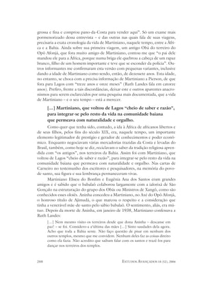 grossa e fina e comprou pano-da-Costa para vender aqui”. Só um exame mais
pormenorizado dessa entrevista – e das outras nas quais fala de suas viagens,
precisaria a exata cronologia da vida de Martiniano, naquele tempo, entre a Áfri-
ca e a Bahia. Ainda sobre sua primeira viagem, um antigo Obá do terreiro do
Opô Afonjá, que fora muito amigo de Martiniano, contou-me que “o pai dele
mandou ele para a África, porque numa briga ele quebrou a cabeça de um rapaz
branco, filho de um homem importante e teve que se esconder da polícia”. Ou-
tros informantes me confirmaram esta versão com pequenas variantes, inclusive
dando a idade de Martiniano como sendo, então, de dezessete anos. Esta idade,
no entanto, se choca com a precisa informação de Martiniano a Pierson, de que
fora para Lagos com “treze anos e onze meses” (Ruth Landes fala em catorze
anos). Prefiro, frente a tais discordâncias, deixar este e outros aparentes anacro-
nismos para serem esclarecidos por uma pesquisa mais documentada, que a vida
de Martiniano – e o seu tempo – está a merecer.

      [...] Martiniano, que voltou de Lagos “cheio de saber e razão”,
      para integrar-se pelo resto da vida na comunidade baiana
      que permeava com naturalidade e orgulho.
      Como quer que tenha sido, contudo, a ida à África de africanos libertos e
de seus filhos, pelos fins do século XIX, era, naquele tempo, um importante
elemento legitimador de prestígio e gerador de conhecimentos e poder econô-
mico. Enquanto negociavam várias mercadorias trazidas da Costa e levadas do
Brasil, também, como hoje se diz, reciclavam o saber da tradição religiosa apren-
dida com “os antigos”, nos terreiros da Bahia. Assim foi com Martiniano, que
voltou de Lagos “cheio de saber e razão”, para integrar-se pelo resto da vida na
comunidade baiana que permeava com naturalidade e orgulho. Nas cartas de
Carneiro no testemunho dos escritores e pesquisadores, na memória do povo-
de-santo, sua figura e sua lembrança permaneceram vivas.
      Martiniano Eliseu do Bonfim e Eugênia Ana dos Santos eram grandes
amigos e é sabido que o babalaô colaborou largamente com a ialorixá de São
Gonçalo na estruturação do grupo dos Obás ou Ministros de Xangô, como são
conhecidos esses oloiês. Aninha concedeu a Martiniano, no Axé do Opô Afonjá,
o honroso título de Ajimudá, o que marcou o respeito e a consideração que
tinha a venerável mãe-de-santo pelo sábio babalaô. O sentimento, aliás, era mú-
tuo. Depois da morte de Aninha, em janeiro de 1938, Martiniano confessava a
Ruth Landes:
      [...] Nem mesmo visito os terreiros desde que dona Aninha – descanse em
      paz! – se foi. Considero-a a‘última das mães [...] Sinto saudades dela agora.
      Acho que toda a Bahia sente. Não faço questão de pisar em nenhum dos
      outros templos, mesmo que me convidem. Nenhum deles faz as coisas direito
      como ela fazia. Não acredito que saibam falar com os santos e trazê-los para
      dançar nos terreiros dos templos.



208                                                 ESTUDOS AVANÇADOS 18 (52), 2004
 