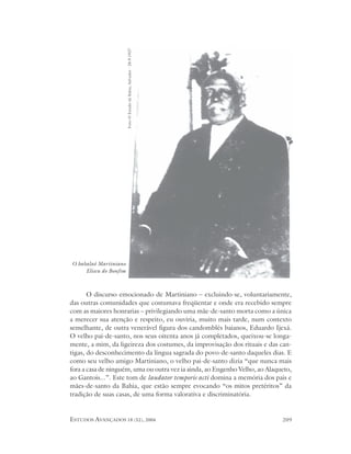 Foto O Estado da Bahia, Salvador - 28.9.1937




O babalaô Martiniano
     Eliseu do Bonfim



       O discurso emocionado de Martiniano – excluindo-se, voluntariamente,
das outras comunidades que costumava freqüentar e onde era recebido sempre
com as maiores honrarias – privilegiando uma mãe-de-santo morta como a única
a merecer sua atenção e respeito, eu ouviria, muito mais tarde, num contexto
semelhante, de outra venerável figura dos candomblés baianos, Eduardo Ijexá.
O velho pai-de-santo, nos seus oitenta anos já completados, queixou-se longa-
mente, a mim, da ligeireza dos costumes, da improvisação dos rituais e das can-
tigas, do desconhecimento da língua sagrada do povo-de-santo daqueles dias. E
como seu velho amigo Martiniano, o velho pai-de-santo dizia “que nunca mais
fora a casa de ninguém, uma ou outra vez ia ainda, ao Engenho Velho, ao Alaqueto,
ao Gantois...”. Este tom de laudator temporis acti domina a memória dos pais e
mães-de-santo da Bahia, que estão sempre evocando “os mitos pretéritos” da
tradição de suas casas, de uma forma valorativa e discriminatória.


ESTUDOS AVANÇADOS 18 (52), 2004                                              209
 