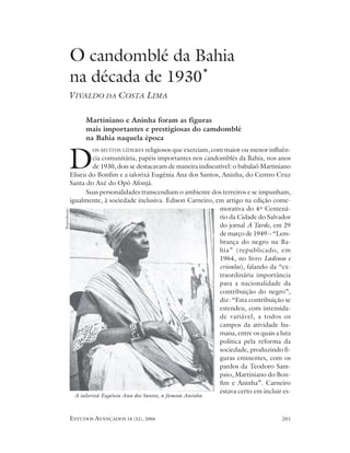 O candomblé da Bahia
             na década de 1930*
       VIVALDO DA COSTA LIMA

                   Martiniano e Aninha foram as figuras
                   mais importantes e prestigiosas do camdomblé
                   na Bahia naquela época
                     OS MUITOS LÍDERES religiosos que exerciam, com maior ou menor influên-


         D           cia comunitária, papéis importantes nos candomblés da Bahia, nos anos
                     de 1930, dois se destacavam de maneira indiscutível: o babalaô Martiniano
             Eliseu do Bonfim e a ialorixá Eugênia Ana dos Santos, Aninha, do Centro Cruz
             Santa do Axé do Opô Afonjá.
                   Suas personalidades transcendiam o ambiente dos terreiros e se impunham,
             igualmente, à sociedade inclusiva. Édison Carneiro, em artigo na edição come-
                                                                    morativa do 4º Centená-
Reprodução




                                                                    rio da Cidade do Salvador
                                                                    do jornal A Tarde, em 29
                                                                    de março de 1949 – “Lem-
                                                                    brança do negro na Ba-
                                                                    hia” (republicado, em
                                                                    1964, no livro Ladinos e
                                                                    crioulos), falando da “ex-
                                                                    traordinária importância
                                                                    para a nacionalidade da
                                                                    contribuição do negro”,
                                                                    diz: “Esta contribuição se
                                                                    estendeu, com intensida-
                                                                    de variável, a todos os
                                                                    campos da atividade hu-
                                                                    mana, entre os quais a luta
                                                                    política pela reforma da
                                                                    sociedade, produzindo fi-
                                                                    guras eminentes, com os
                                                                    pardos da Teodoro Sam-
                                                                    paio, Martiniano do Bon-
                                                                    fim e Aninha”. Carneiro
                                                                    estava certo em incluir es-
              A ialorixá Eugênia Ana dos Santos, a famosa Aninha.



             ESTUDOS AVANÇADOS 18 (52), 2004                                               201
 