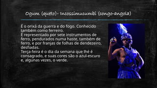 Ogum (queto)- Incossimucumbi (congo-angola)
É o orixá da guerra e do fogo. Conhecido
também como ferreiro.
É representado por sete instrumentos de
ferro, pendurados numa haste, também de
ferro, e por franjas de folhas de dendezeiro,
desfiadas.
Terça-feira é o dia da semana que lhé é
consagrado, e suas cores são o azul-escuro
e, algunas vezes, o verde.
 