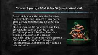 Oxossi (queto)- Mutalambô (congo-angola)
É o orixá da mata, da caça, das florestas.
Seus símbolos são um arco e uma flecha,
suas danças imitam a caça e o atirar das
flechas.
Quinta-feira é o dia da semana que lhe é
consagrado, sua cor é verde, se lhe
sacrificam porcos e lhe são oferecidos
pratos de “axoxô” (milho cozido).
Nos xirês, segura com uma mão o arco e a
flecha, e com a outra, um “eruquerê”
(espantamosca), símbolo de dignidade do
reis africanos.
 