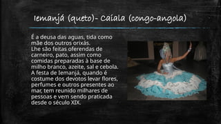 Iemanjá (queto)- Caiala (congo-angola)
É a deusa das aguas, tida como
mãe dos outros orixás.
Lhe são feitas oferendas de
carneiro, pato, assim como
comidas preparadas à base de
milho branco, azeite, sal e cebola.
A festa de Iemanjá, quando é
costume dos devotos levar flores,
perfumes e outros presentes ao
mar, tem reunido milhares de
pessoas e vem sendo praticada
desde o século XIX.
 