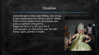 Ossaim
Considerado o deus das folhas, das ervas
e dos medicamentos feitos a partir delas.
Tido muitas vezes como divindade que
possui apenas uma perna.
Segunda-feira é o dia que lhe é
consagrado, as oferendas que lhe são
feitas: galo, pombo e bode.
 