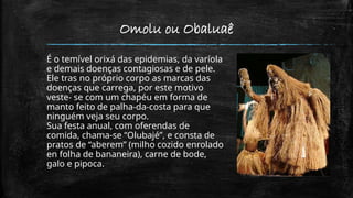 Omolu ou Obaluaê
É o temível orixá das epidemias, da varíola
e demais doenças contagiosas e de pele.
Ele tras no próprio corpo as marcas das
doenças que carrega, por este motivo
veste- se com um chapéu em forma de
manto feito de palha-da-costa para que
ninguém veja seu corpo.
Sua festa anual, com oferendas de
comida, chama-se “Olubajé”, e consta de
pratos de “aberem” (milho cozido enrolado
en folha de bananeira), carne de bode,
galo e pipoca.
 
