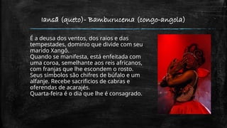 Iansã (queto)- Bamburucema (congo-angola)
É a deusa dos ventos, dos raios e das
tempestades, dominio que divide com seu
marido Xangô.
Quando se manifesta, está enfeitada com
uma coroa, semelhante aos reis africanos,
com franjas que lhe escondem o rosto.
Seus símbolos são chifres de búfalo e um
alfanje. Recebe sacrificios de cabras e
oferendas de acarajés.
Quarta-feira é o dia que lhe é consagrado.
 