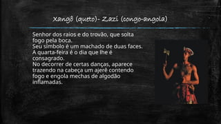 Xangô (queto)- Zazi (congo-angola)
Senhor dos raios e do trovão, que solta
fogo pela boca.
Seu símbolo é um machado de duas faces.
A quarta-feira é o dia que lhe é
consagrado.
No decorrer de certas danças, aparece
trazendo na cabeça um ajerê contendo
fogo e engola mechas de algodão
inflamadas.
 
