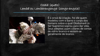 Oxalá (queto)
Lembá ou Lembarenganga (congo-angola)
É o orixá da criação. Foi ele quem
modelou com o barro o corpo dos
homens sobre o qual Olodumarê (o
Ser Supremo) soprou para dar vida.
Seus adeptos usam colares de contas
de vidrio branco e vestem-se
geralmente de branco.
 