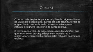 O nome
O nome mais freqüente para as religiões de origem africana
no Brasil até o século XVIII parece ter sido calundu, termo de
origem banto que ao lado de outros como batuque ou
batucajé designava toda sorte de dança coletiva.
O termo candomblé, de origem banto (de Kamdombile, que
quer dizer culto, oração), designa um modelo ritual-
religioso fortemente influenciado pelas religiões daometana
e iorubá.
 