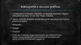 Bibliografia e recursos gráficos
 Candomblé e Umbanda. Caminhos da devoção brasileira. Vagner
Gonçalves da Silva. 5ª. Ed. Selo Negro Edições.
 Raízes musicais da Bahia. Emília Biancardi. Secretaria da Cultura
e Turismo Bahia.
 Wikipedia
 Google
 Youtube
 Fotos de Professor Gugu Quilombola por Bathista Lima
(https://www.facebook.com/bathista.lima/media_set?
set=a.10153415323604021&type=3)
 