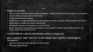 Nações
• Nagô ou yorubá:
• Ketu ou Queto (Bahia) e quase todos os estados - Língua yorubá (Iorubá ou Nagô em português).
• Efan na Bahia, Rio de Janeiro e São Paulo
• Ijexá principalmente na Bahia.
• Nagô Egbá ou Xangô do Nordeste no Pernambuco, Paraíba, Alagoas, Rio de Janeiro e São Paulo
• Mina-nagô ou tambor de mina no Maranhão
• Xambá em Alagoas e Pernambuco (quase extinto).
• Banta, Angola e Congo (Bahia, Pernambuco, Rio de Janeiro, Espírito Santo, Minas Gerais, São
Paulo, Goiás, Rio Grande do Sul)
• Candomblé de caboclo (entidades nativas indígenas)
• Jeje: a palavra "jeje" vem do ioruba adjeje, que significa "estrangeiro,
forasteiro".
• Jeje Mina: de língua mina, de São Luís (Maranhão)
• Babaçuê: Belém (Pará)
 